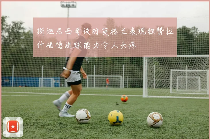斯坦尼西奇谈对英格兰表现称赞拉什福德进球能力令人头疼
