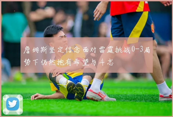 詹姆斯坚定信念面对雷霆挑战0-3局势下仍然抱有希望与斗志
