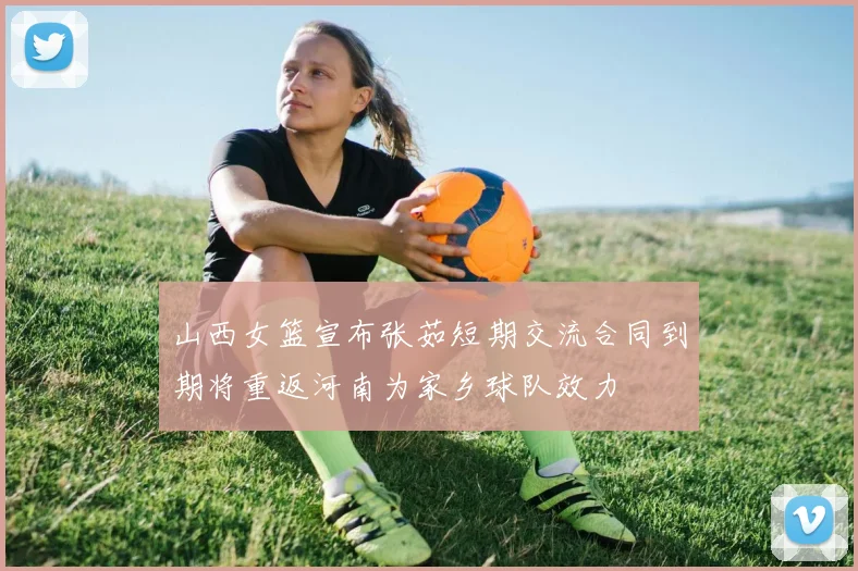 山西女篮宣布张茹短期交流合同到期将重返河南为家乡球队效力