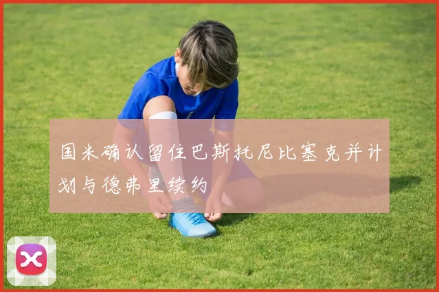 国米确认留住巴斯托尼比塞克并计划与德弗里续约