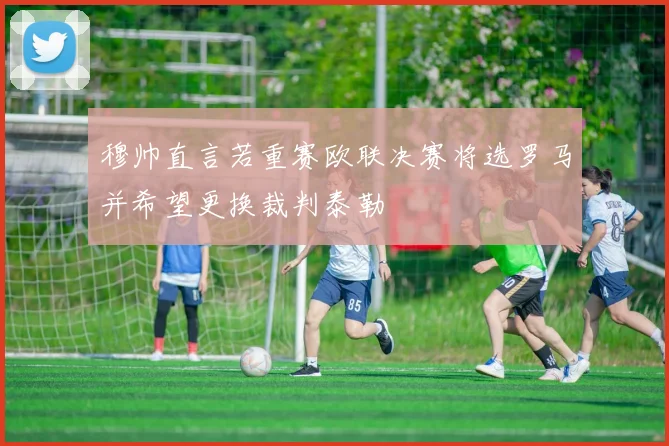 穆帅直言若重赛欧联决赛将选罗马并希望更换裁判泰勒