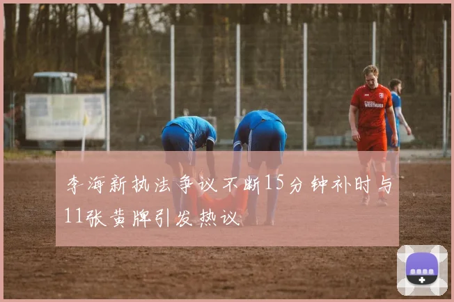 李海新执法争议不断15分钟补时与11张黄牌引发热议