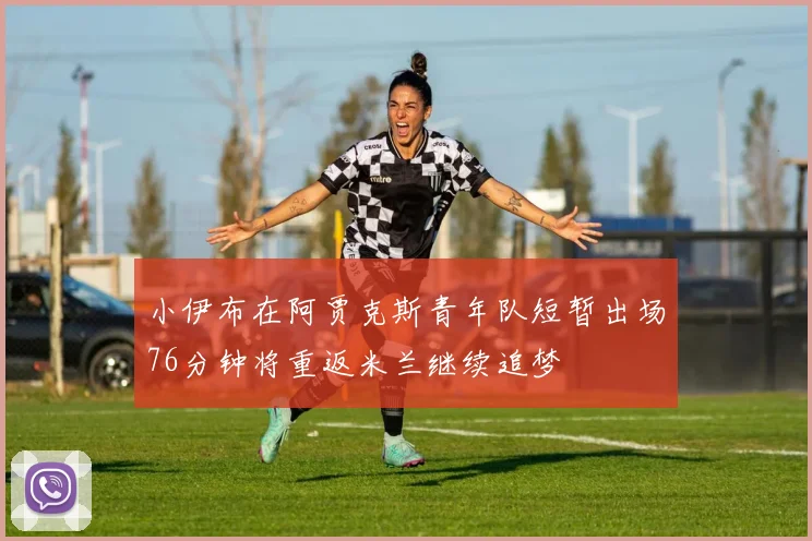 小伊布在阿贾克斯青年队短暂出场76分钟将重返米兰继续追梦