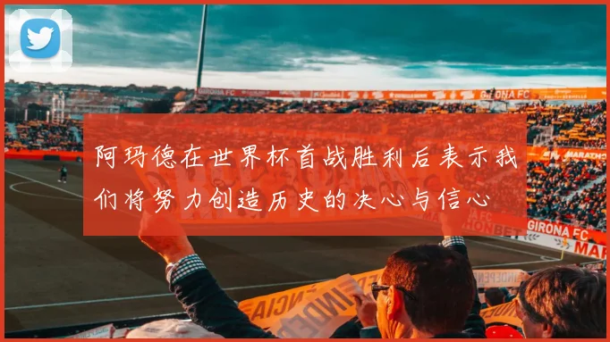 阿玛德在世界杯首战胜利后表示我们将努力创造历史的决心与信心