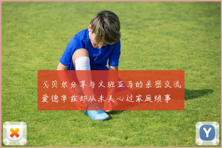 戈贝尔分享与文班亚马的亲密交流爱德华兹却从未关心过家庭琐事
