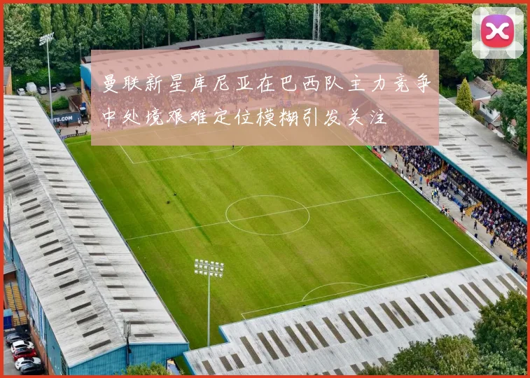 曼联新星库尼亚在巴西队主力竞争中处境艰难定位模糊引发关注