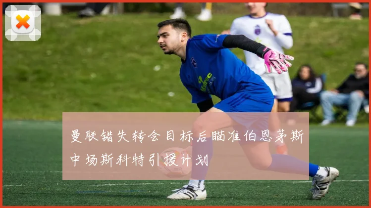 曼联错失转会目标后瞄准伯恩茅斯中场斯科特引援计划