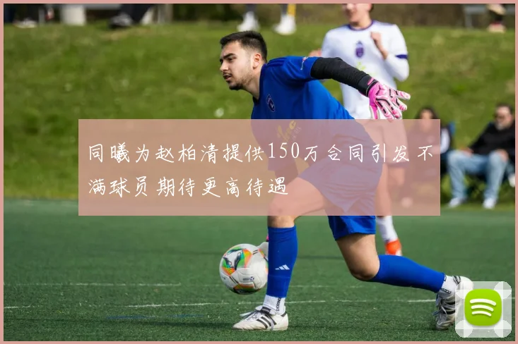 同曦为赵柏清提供150万合同引发不满球员期待更高待遇