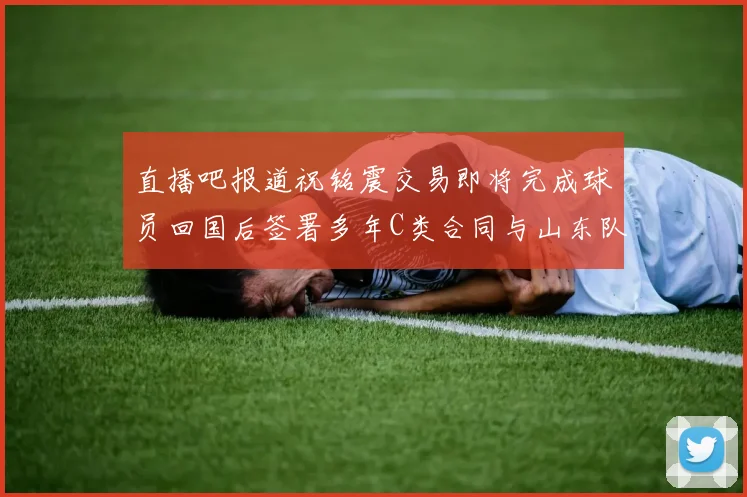 直播吧报道祝铭震交易即将完成球员回国后签署多年C类合同与山东队续约