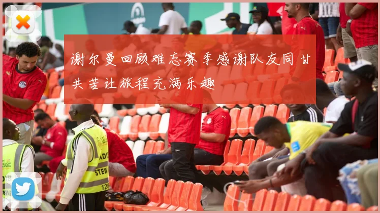 谢尔曼回顾难忘赛季感谢队友同甘共苦让旅程充满乐趣