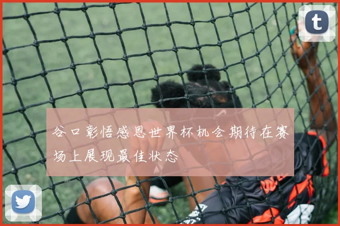谷口彰悟感恩世界杯机会期待在赛场上展现最佳状态