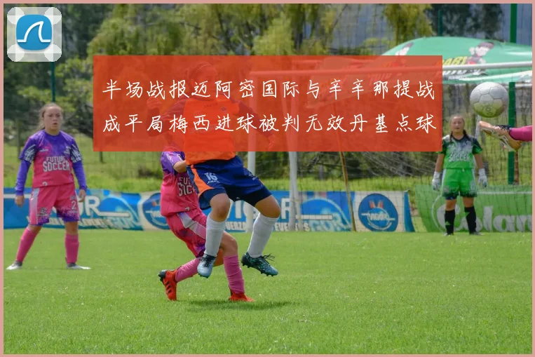 半场战报迈阿密国际与辛辛那提战成平局梅西进球被判无效丹基点球扳平比分