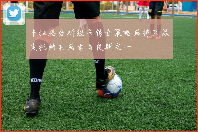 卡拉格分析纽卡转会策略或将只放走托纳利或吉马良斯之一