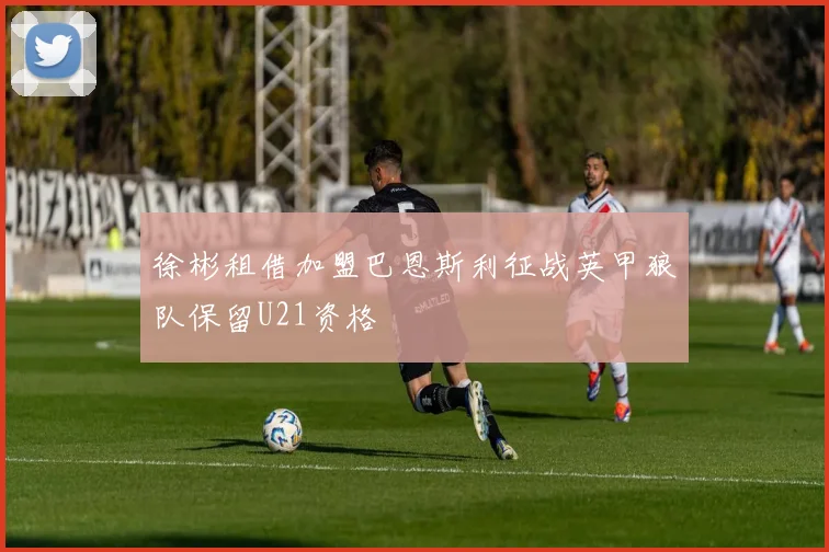徐彬租借加盟巴恩斯利征战英甲狼队保留U21资格