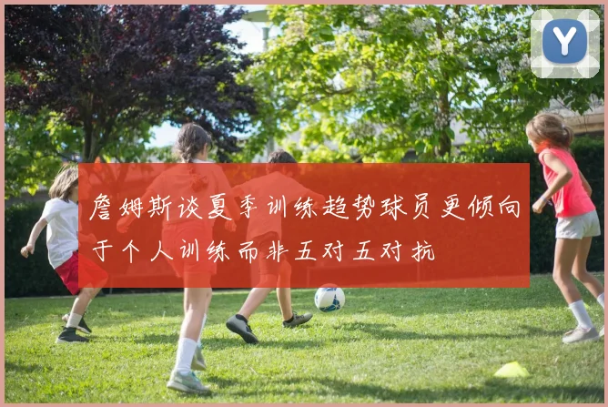 詹姆斯谈夏季训练趋势球员更倾向于个人训练而非五对五对抗