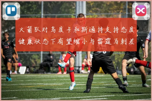 火箭队对乌度卡和斯通持支持态度健康状态下有望缩小与雷霆马刺差距