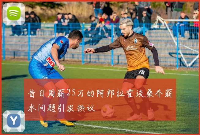昔日周薪25万的阿邦拉霍谈桑乔薪水问题引发热议
