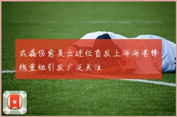 武磊伤愈复出连任首发上海海港锋线重组引发广泛关注